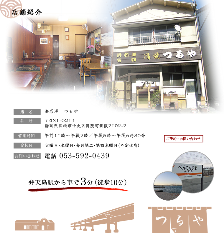 店舗紹介
店名：浜名湖 つるや
住所：〒431-0211 静岡県浜松市西区舞阪町2102-2
営業時間：午前11時～午後2時／午後5時～午後6時30分
※土日祭日にご利用される方はご予約頂く事をお勧めします
定休日：火・水曜日
電話番号： 053-592-0439
弁天島駅から車で３分（徒歩10分）